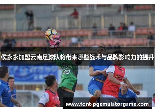 侯永永加盟云南足球队将带来哪些战术与品牌影响力的提升