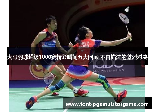 大马羽球超级1000赛精彩瞬间五大回顾 不容错过的激烈对决