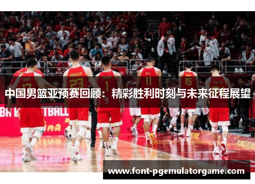 中国男篮亚预赛回顾：精彩胜利时刻与未来征程展望