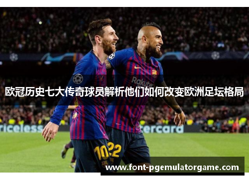 欧冠历史七大传奇球员解析他们如何改变欧洲足坛格局