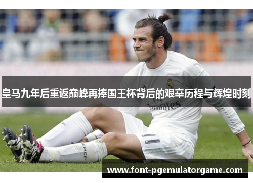皇马九年后重返巅峰再捧国王杯背后的艰辛历程与辉煌时刻